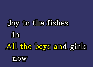 Joy to the fishes

in
All the boys and girls

HOW