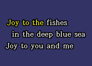 Joy to the fishes

in the deep blue sea

Joy to you and me