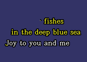 . f ishes

in the deep blue sea

Joy to you and me