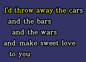 Pd throw away the cars

and the bars
and the wars

and make sweet love

to you