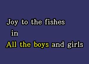 Joy to the fishes

in
All the boys and girls