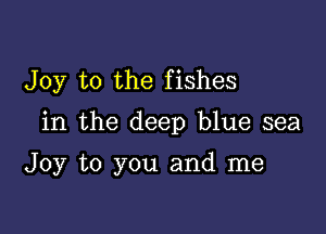 Joy to the fishes

in the deep blue sea

Joy to you and me