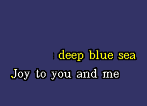 deep blue sea

Joy to you and me