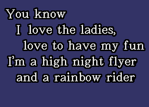 You know
I love the ladies,
love to have my fun
Fm a high night flyer
and a rainbow rider