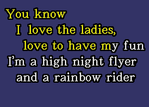 You know
I love the ladies,
love to have my fun
Fm a high night flyer
and a rainbow rider