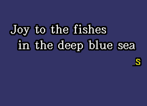 Joy to the fishes
in the deep blue sea

S