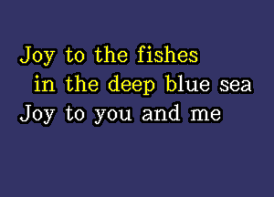 Joy to the fishes
in the deep blue sea

Joy to you and me