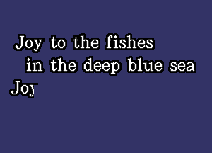 Joy to the fishes
in the deep blue sea

J0)