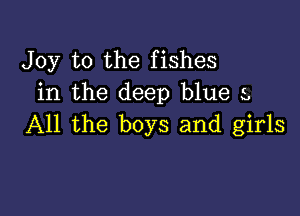 Joy to the fishes
in the deep blue s,

All the boys and girls