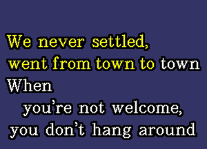 We never settled,
went from town to town
When

youTe not welcome,
you don,t hang around