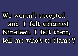 We weren,t accepted
and I felt ashamed

Nineteen I left them,
tell me ths to blame?