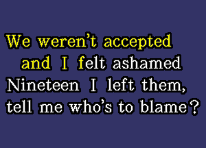 We weren,t accepted
and I felt ashamed

Nineteen I left them,
tell me ths to blame?