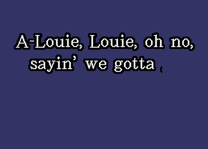 A-Louie, Louie, oh no,
sayin we gotta