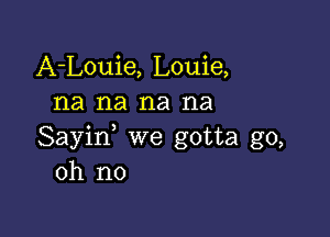 A-Louie, Louie,
na na na na

Sayin, we gotta go,
oh no