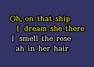 Oh, on that Ship
I dream she there

I smell the rose
ah in her hair