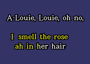 A-Louie, Louie, oh no,

I smell the rose
ah in her hair