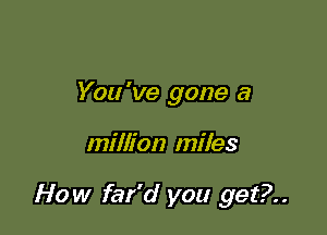 You 've gone a

million miles

How far'd you get?..