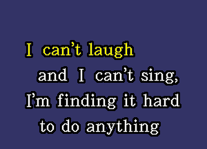 I carft laugh
and I canuu sing,

Fm finding it hard

to do anything