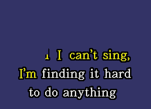 1 I cani sing,

Fm finding it hard
to do anything