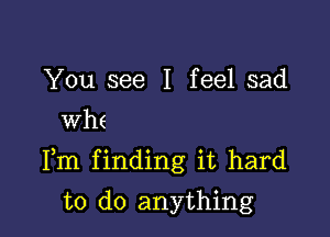 You see I feel sad
whe

Fm finding it hard

to do anything