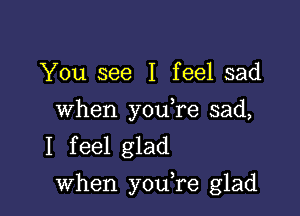 You see I feel sad

When you,re sad,
I feel glad

when youTe glad