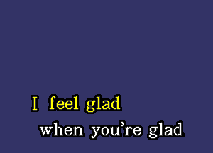 I f eel glad

when youTe glad