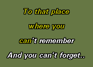 To that place
where you

can 't remember

And you can't forget.