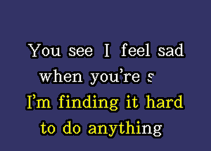 You see I feel sad
When you,re s

Fm finding it hard

to do anything