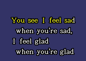 You see I feel sad

When you,re sad,
I feel glad

when youTe glad