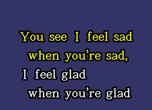 You see I feel sad

When you,re sad,
I feel glad

when youTe glad