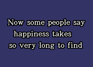 Now some people say
happiness takes

so very long to find