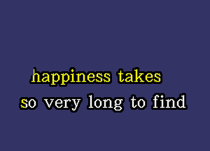 happiness takes

so very long to find