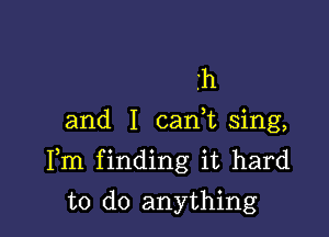 h
and I cank sing,

Fm finding it hard

to do anything