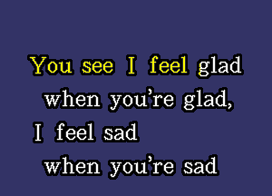 You see I feel glad

when youTe glad,
I feel sad
when you,re sad