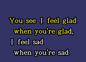 You see I feel glad

when youTe glad,
I feel sad
when you,re sad