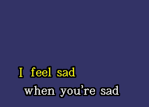 I f eel sad

when you,re sad