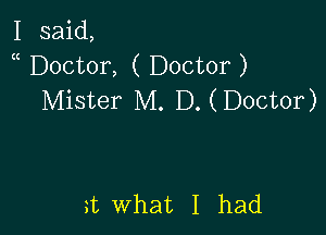 I said,
Doctor, ( Doctor )
Mister M. D. (Doctor)

a what I had