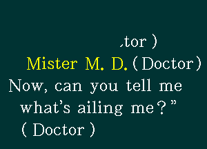 ,tor )
Mister M. D. ( Doctor)

Now, can you tell me
Whafs ailing me? ,,
( Doctor )