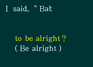 I said, ( Bab

to be alright?
( Be alright)