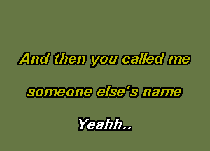 And then you called me

someone else's name

Yeahh. .