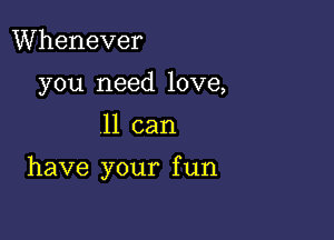 Whenever
you need love,

11 can

have your f un