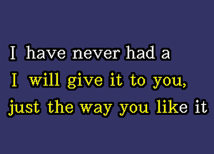 I have never had a

I Will give it to you,

just the way you like it