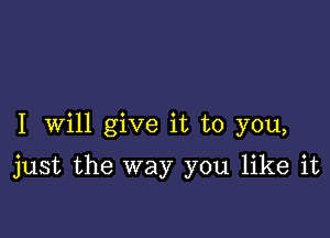 I Will give it to you,

just the way you like it