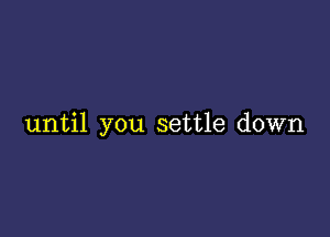 until you settle down