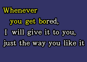 Whenever
you get bored,

I Will give it to you,

just the way you like it