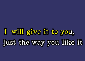 I Will give it to you,

just the way you like it