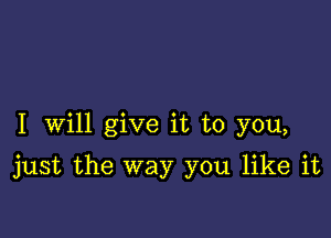 I Will give it to you,

just the way you like it