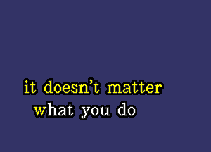 it doesn,t matter
What you do