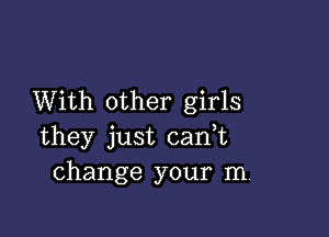 With other girls

they just can,t
change your m