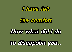 I have felt
the comfort

Now what did I do

to disappoint you. .